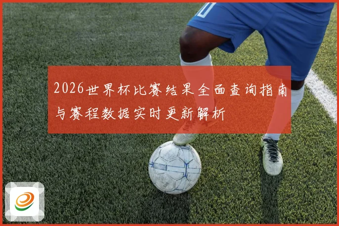 2026世界杯比赛结果全面查询指南与赛程数据实时更新解析