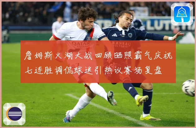 詹姆斯火湖大战回顾晒照霸气庆祝七连胜调侃球迷引热议赛场复盘