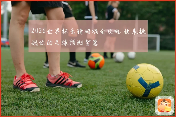 2026世界杯竞猜游戏全攻略 快来挑战你的足球预测智慧