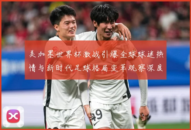 美加墨世界杯激战引爆全球球迷热情与新时代足球格局变革观察深度