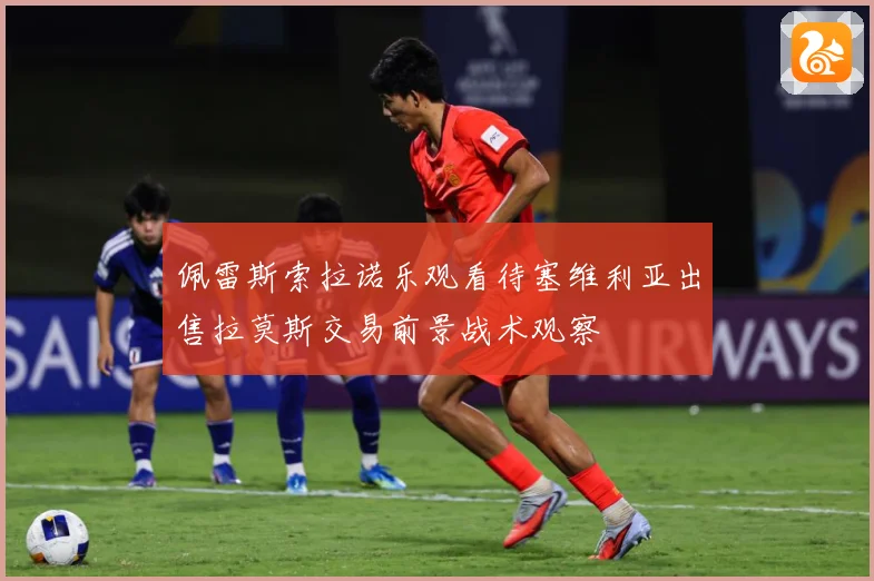 佩雷斯索拉诺乐观看待塞维利亚出售拉莫斯交易前景战术观察