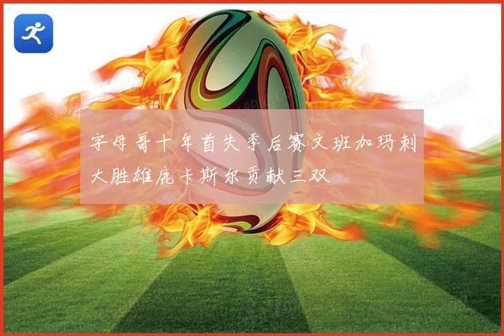 字母哥十年首失季后赛文班加玛刺大胜雄鹿卡斯尔贡献三双