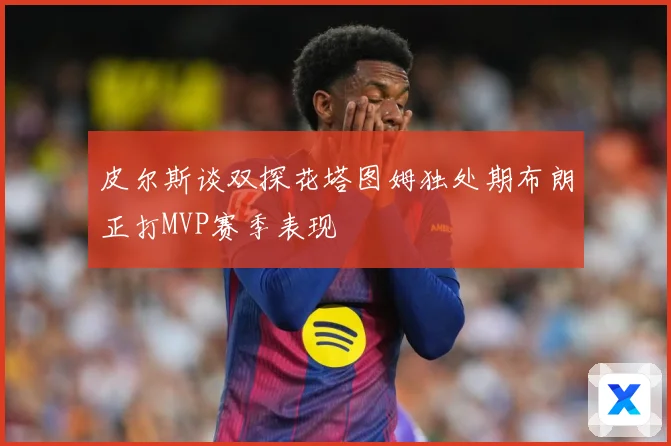 皮尔斯谈双探花塔图姆独处期布朗正打MVP赛季表现