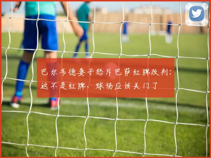 巴尔韦德妻子怒斥巴萨红牌改判：这不是红牌，球场应该关门了