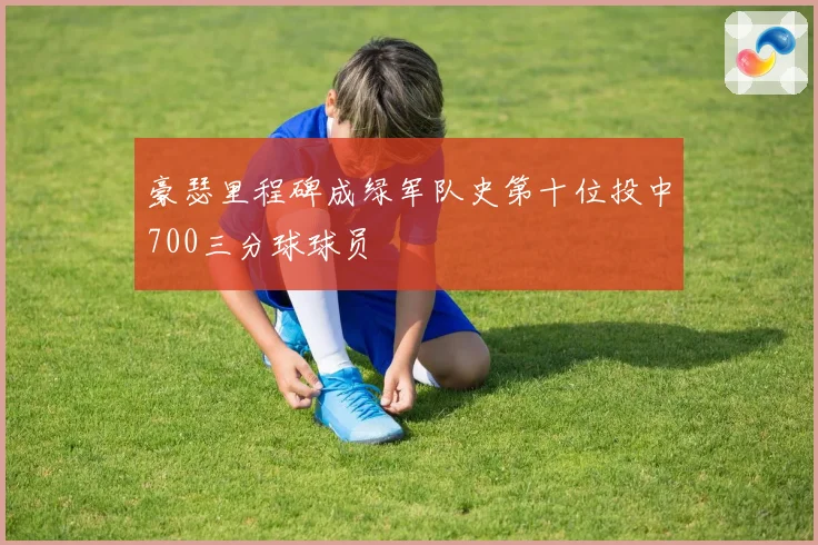 豪瑟里程碑成绿军队史第十位投中700三分球球员