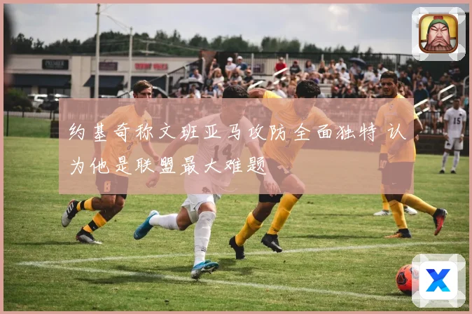 约基奇称文班亚马攻防全面独特 认为他是联盟最大难题