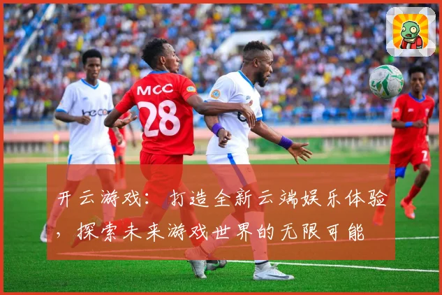 开云游戏：打造全新云端娱乐体验，探索未来游戏世界的无限可能