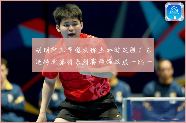 胡明轩末节爆发徐杰加时定胜广东逆转北京将系列赛顽强扳成一比一赛场复盘