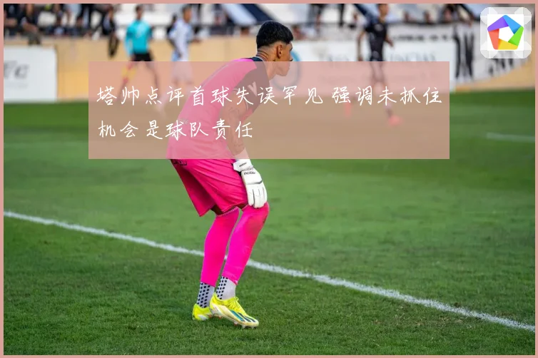 塔帅点评首球失误罕见 强调未抓住机会是球队责任