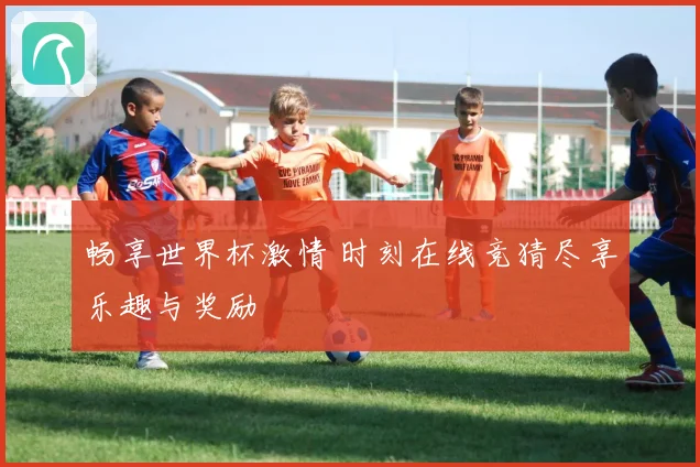 畅享世界杯激情 时刻在线竞猜尽享乐趣与奖励