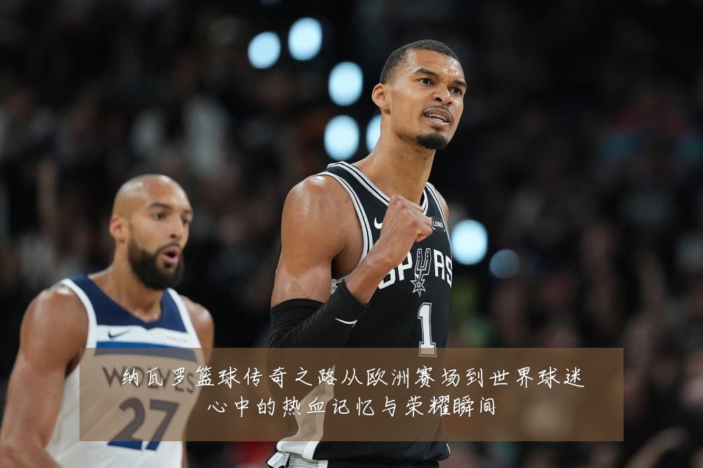 纳瓦罗篮球传奇之路从欧洲赛场到世界球迷心中的热血记忆与荣耀瞬间