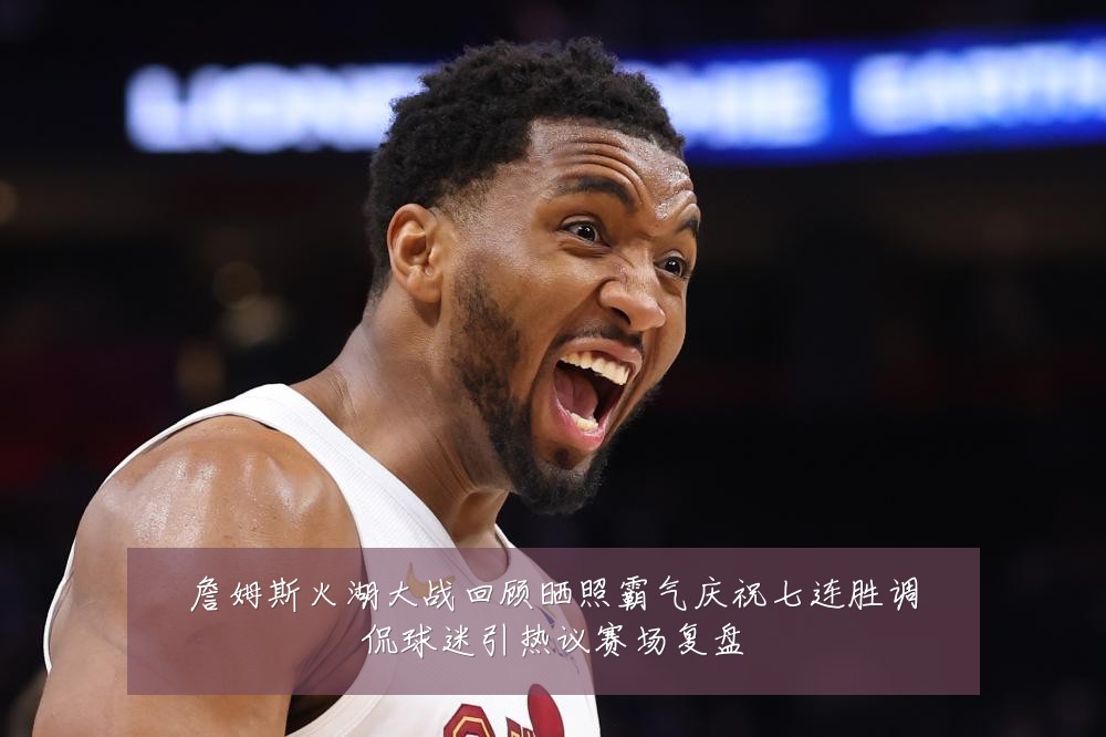 詹姆斯火湖大战回顾晒照霸气庆祝七连胜调侃球迷引热议赛场复盘